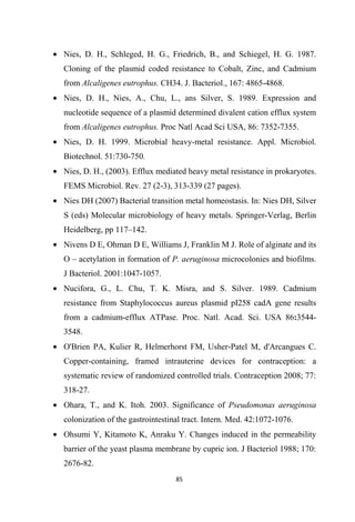 • Nies, D. H., Schleged, H. G., Friedrich, B., and Schiegel, H. G. 1987.
Cloning of the plasmid coded resistance to Cobalt, Zinc, and Cadmium
from Alcaligenes eutrophus. CH34. J. Bacteriol., 167: 4865-4868.
• Nies, D. H., Nies, A., Chu, L., ans Silver, S. 1989. Expression and
nucleotide sequence of a plasmid determined divalent cation efflux system
from Alcaligenes eutrophus. Proc Natl Acad Sci USA, 86: 7352-7355.
• Nies, D. H. 1999. Microbial heavy-metal resistance. Appl. Microbiol.
Biotechnol. 51:730-750.
• Nies, D. H., (2003). Efflux mediated heavy metal resistance in prokaryotes.
FEMS Microbiol. Rev. 27 (2-3), 313-339 (27 pages).
• Nies DH (2007) Bacterial transition metal homeostasis. In: Nies DH, Silver
S (eds) Molecular microbiology of heavy metals. Springer-Verlag, Berlin
Heidelberg, pp 117–142.
• Nivens D E, Ohman D E, Williams J, Franklin M J. Role of alginate and its
O – acetylation in formation of P. aeruginosa microcolonies and biofilms.
J Bacteriol. 2001:1047-1057.
• Nucifora, G., L. Chu, T. K. Misra, and S. Silver. 1989. Cadmium
resistance from Staphylococcus aureus plasmid pI258 cadA gene results
from a cadmium-efflux ATPase. Proc. Natl. Acad. Sci. USA 86:3544-
3548.
• O'Brien PA, Kulier R, Helmerhorst FM, Usher-Patel M, d'Arcangues C.
Copper-containing, framed intrauterine devices for contraception: a
systematic review of randomized controlled trials. Contraception 2008; 77:
318-27.
• Ohara, T., and K. Itoh. 2003. Significance of Pseudomonas aeruginosa
colonization of the gastrointestinal tract. Intern. Med. 42:1072-1076.
• Ohsumi Y, Kitamoto K, Anraku Y. Changes induced in the permeability
barrier of the yeast plasma membrane by cupric ion. J Bacteriol 1988; 170:
2676-82.
 
