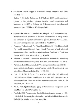 • Olivares M, Uauy R. Copper as an essential nutrient. Am J Clin Nutr 1996;
63: 791S-6S.
• Outten, F. W., C. E. Outten, and T. O'Halloran. 2000. Metalloregulatory
systems at the interface between bacterial metal homeostasis and
resistance, p. 145-157. In G. Storz and R. Hengge-Aronis (ed.), Bacterial
stress responses. ASM Press, Washington, D.C.
• Oyetibo GO, Ilori MO, Adebusoye SA, Obayori OS, Amund OO (2009).
Bacteria with dual resistance to elevated concentrations of heavy metals
and antibiotics in Nigerian contaminated systems. Environ. Monit. Assess.
http://www.springerlink.com /content/5x212710x3114077/.
• Pennanen, T., Frostegard, A., Fritze H., and Baath, E. 1996. Phospholipid
Fatty Acid composition and Heavy Metal Tolerance of soil Microbial
communities a long two Heavy Metal- polluted Gradients in Coniferous
Forests, APP/Environ Microbial, 62 (2): 420-428.
• Pereira CE, Felcman J. Correlation between five minerals and the healing
effect of Brazilian medicinal plants. Biol Trace Elem Res 1998; 65: 251-9.
• Pierson, C. L. and Friedman, B. (1992). Comparison of susceptibility to -
lactam antimicrobial agents among bacteria isolated from intensive care
units. Diagn. Microbial. Infect. Dis. 15: 19S-30S.
• Pirnay JP, De Vos D, Cochez C, et al. (2003). Molecular epidemiology of
Pseudomonas aeruginosa colonization in a burn unit: persistence of a
multidrug-resistant clone and a silver sulfadiazine-resistant clone. J Clin
Microbiol., 41:1192—1202.
• Pitt TL 1988. Epidemiological typing of Pseudomonas aeruginosa. Eur J
Clin Microbiol Infect Dis 7: 238-247.
• Pitt, T. L. 1998. Pseudomonas, Burkholderia, and related genera, p. 1109-
1138. In B. I. Duerden (ed.), Microbiology and microbial infections, vol. 2.
Oxford University Press Inc., New York, NY.
 
