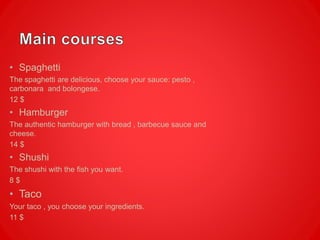 • Spaghetti
The spaghetti are delicious, choose your sauce: pesto ,
carbonara and bolongese.
12 $
• Hamburger
The authentic hamburger with bread , barbecue sauce and
cheese.
14 $
• Shushi
The shushi with the fish you want.
8 $
• Taco
Your taco , you choose your ingredients.
11 $
 