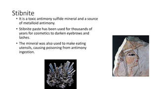 Stibnite
• It is a toxic antimony sulfide mineral and a source
of metalloid antimony.
• Stibnite paste has been used for thousands of
years for cosmetics to darken eyebrows and
lashes.
• The mineral was also used to make eating
utensils, causing poisoning from antimony
ingestion.
 