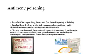 Antimony poisoning
• Harmful effects upon body tissues and functions of ingesting or inhaling
• Resulted from drinking acidic fruit juices containing antimony oxide
dissolved from the glaze of cheap enamelware containers.
• Toxicity can also result from repeated exposure to antimony in medications,
such as tartar emetic (antimony and potassium tartrate), used to induce
vomiting and in treatment of helminthic and fungal infestations.
 