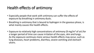 Health effects of antimony
• Especially people that work with antimony can suffer the effects of
exposure by breathing in antimony dusts.
• Breathing in antimony that is bound to hydrogen in the gaseous phase, is
what mainly causes the health effects.
• Exposure to relatively high concentrations of antimony (9 mg/m3 of air) for
a longer period of time can cause irritation of the eyes, skin and lungs.
As the exposure continues more serious health effects may occur, such as
lung diseases, heart problems, diarrhea, severe vomiting and stomach
ulcers.
 