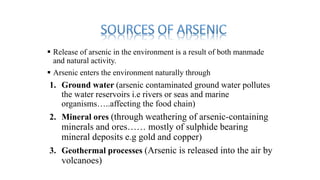  Release of arsenic in the environment is a result of both manmade
and natural activity.
 Arsenic enters the environment naturally through
1. Ground water (arsenic contaminated ground water pollutes
the water reservoirs i.e rivers or seas and marine
organisms…..affecting the food chain)
2. Mineral ores (through weathering of arsenic-containing
minerals and ores…… mostly of sulphide bearing
mineral deposits e.g gold and copper)
3. Geothermal processes (Arsenic is released into the air by
volcanoes)
 