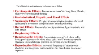 The effect of Arsenic poisoning on human are as follow
 Carcinogenic Effects: It causes cancers of the lung, liver, bladder,
kidney by chromosomal damage
 Gastrointestinal, Hepatic, and Renal Effects
 Neurologic Effects: Peripheral neuropathy(destruction of axonal
cylinders) is a common complication of arsenic poisoning
 Dermal Effects: It causes hyper-pigmentation, hyperkeratosis, and
skin cancer
 Respiratory Effects
 Hematopoietic Effects: Anemia (decrease of red blood cell),
Leucopenia (decrease in white blood cells) and Thrombocytopenia
(decrease in platelets) are common in chronic arsenic toxicity
 Reproductive Effects: Increased frequency of spontaneous
abortions and congenital malformations has been linked to arsenic
exposure
 