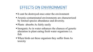  It cant be destroyed once enter the environment
 Arsenic-contaminated environments are characterized
by limited species abundance and diversity.
 Plants absorbs As fairly easily
 Inorganic As in water enhances the chances of genetic
alteration in plant eating fresh water organisms i.e.
fish
 When birds eat these organism they suffer from As
toxicity
 