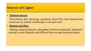 Sources of Copper
• Natural sources
Wind-blown dust, decaying vegetation, forest fires Also released into
waterways by natural weathering of soil and rocks
• Human activities
Mining, metal production, phosphate fertilizer production, Industrial
settings, waste disposals and effluent from sewage treatment plants.
 
