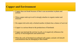Copper and Environment
• Copper does not break because of that it can accumulate in plants and
animals
• When copper ends up in soil it strongly attaches to organic matter and
minerals
• On copper-rich soils only a limited number of plants has a chance of survival
• Copper is a serious threat to the productions of farmlands
• Copper can interrupt the activity in soils, as it negatively influences the
activity of microorganisms and earthworms
• When the soils of farmland are polluted with copper, animals will absorb
concentrations that are damaging to their health
 