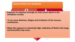 HEALTH EFFECTS OF SELENIUM
• Exposure to selenium through air only comes about in the
workplace usually.
• It can cause dizziness, fatigue and irritations of the mucous
membranes.
• When the exposure is extremely high, collection of fluid in the lungs
and bronchitis may occur.
 