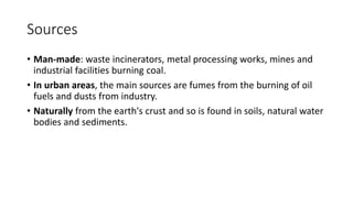 Sources
• Man-made: waste incinerators, metal processing works, mines and
industrial facilities burning coal.
• In urban areas, the main sources are fumes from the burning of oil
fuels and dusts from industry.
• Naturally from the earth's crust and so is found in soils, natural water
bodies and sediments.
 