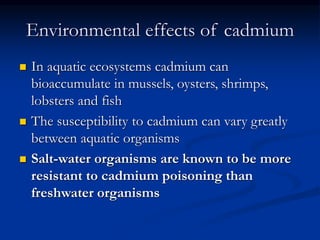 Environmental effects of cadmium
 In aquatic ecosystems cadmium can
bioaccumulate in mussels, oysters, shrimps,
lobsters and fish
 The susceptibility to cadmium can vary greatly
between aquatic organisms
 Salt-water organisms are known to be more
resistant to cadmium poisoning than
freshwater organisms
 