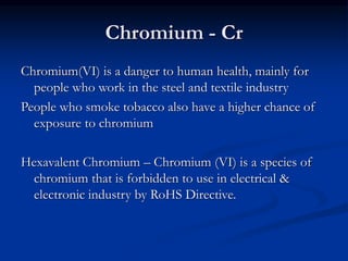 Chromium - Cr
Chromium(VI) is a danger to human health, mainly for
people who work in the steel and textile industry
People who smoke tobacco also have a higher chance of
exposure to chromium
Hexavalent Chromium – Chromium (VI) is a species of
chromium that is forbidden to use in electrical &
electronic industry by RoHS Directive.
 