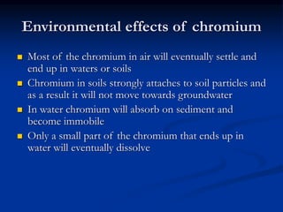 Environmental effects of chromium
 Most of the chromium in air will eventually settle and
end up in waters or soils
 Chromium in soils strongly attaches to soil particles and
as a result it will not move towards groundwater
 In water chromium will absorb on sediment and
become immobile
 Only a small part of the chromium that ends up in
water will eventually dissolve
 