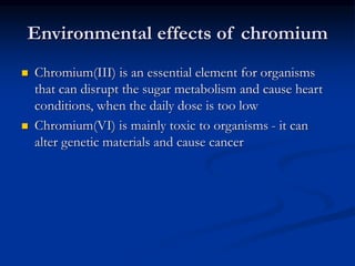 Environmental effects of chromium
 Chromium(III) is an essential element for organisms
that can disrupt the sugar metabolism and cause heart
conditions, when the daily dose is too low
 Chromium(VI) is mainly toxic to organisms - it can
alter genetic materials and cause cancer
 