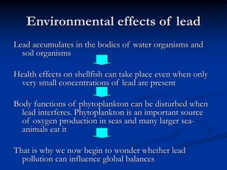 Environmental effects of lead
Lead accumulates in the bodies of water organisms and
soil organisms
Health effects on shellfish can take place even when only
very small concentrations of lead are present
Body functions of phytoplankton can be disturbed when
lead interferes. Phytoplankton is an important source
of oxygen production in seas and many larger sea-
animals eat it
That is why we now begin to wonder whether lead
pollution can influence global balances
 