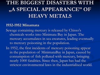 THE BIGGEST DISASTERS WITH
„A SPECIAL APPEARANCE” OF
HEAVY METALS
1932-1952 Minamata
Sewage containing mercury is released by Chisso's
chemicals works into Minimata Bay in Japan. The
mercury accumulates in sea creatures, leading eventually
to mercury poisoning in the population.
In 1952, the first incidents of mercury poisoning appear
in the population of MinimataBay in Japan, caused by
consumption of fish polluted with mercury, bringing
nearly 1000 fatalities. Since then, Japan has had the
strictest environmental laws in the industrialised world.
 