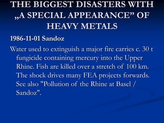 THE BIGGEST DISASTERS WITH
„A SPECIAL APPEARANCE” OF
HEAVY METALS
1986-11-01 Sandoz
Water used to extinguish a major fire carries c. 30 t
fungicide containing mercury into the Upper
Rhine. Fish are killed over a stretch of 100 km.
The shock drives many FEA projects forwards.
See also "Pollution of the Rhine at Basel /
Sandoz".
 