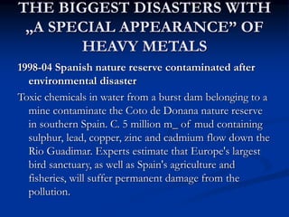 THE BIGGEST DISASTERS WITH
„A SPECIAL APPEARANCE” OF
HEAVY METALS
1998-04 Spanish nature reserve contaminated after
environmental disaster
Toxic chemicals in water from a burst dam belonging to a
mine contaminate the Coto de Donana nature reserve
in southern Spain. C. 5 million m_ of mud containing
sulphur, lead, copper, zinc and cadmium flow down the
Rio Guadimar. Experts estimate that Europe's largest
bird sanctuary, as well as Spain's agriculture and
fisheries, will suffer permanent damage from the
pollution.
 