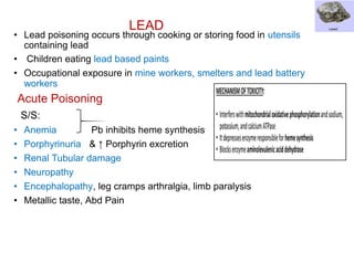 LEAD
• Lead poisoning occurs through cooking or storing food in utensils
containing lead
• Children eating lead based paints
• Occupational exposure in mine workers, smelters and lead battery
workers
Acute Poisoning
S/S:
• Anemia Pb inhibits heme synthesis
• Porphyrinuria & ↑ Porphyrin excretion
• Renal Tubular damage
• Neuropathy
• Encephalopathy, leg cramps arthralgia, limb paralysis
• Metallic taste, Abd Pain
 