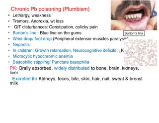 Chronic Pb poisoning (Plumbism)
• Lethargy, weakness
• Tremors, Anorexia, wt loss
• GIT disturbances: Constipation, colicky pain
• Burton’s line : Blue line on the gums
• Wrist drop/ foot drop (Peripheral extensor muscles paralysis)
• Nephritis
• In children: Growth retardation, Neurocognitive deficits, ↓IQ
• Microcytic hypochromic anemia
• Basophilic stippling/ Punctate basophilia
PK: Orally absorbed, widely distributed to bone, brain, kidneys,
liver
Excreted thr Kidneys, feces, bile, skin, hair, nail, sweat & breast
milk
Burton”s line
 