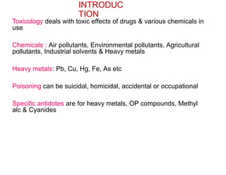 INTRODUC
TION
Toxicology deals with toxic effects of drugs & various chemicals in
use
Chemicals : Air pollutants, Environmental pollutants, Agricultural
pollutants, Industrial solvents & Heavy metals
Heavy metals: Pb, Cu, Hg, Fe, As etc
Poisoning can be suicidal, homicidal, accidental or occupational
Specific antidotes are for heavy metals, OP compounds, Methyl
alc & Cyanides
 
