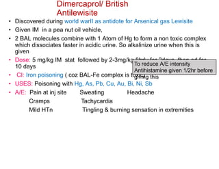 Dimercaprol/ British
Antilewisite
• Discovered during world warII as antidote for Arsenical gas Lewisite
• Given IM in a pea nut oil vehicle,
• 2 BAL molecules combine with 1 Atom of Hg to form a non toxic complex
which dissociates faster in acidic urine. So alkalinize urine when this is
given
• Dose: 5 mg/kg IM stat followed by 2-3mg/kg 8hrly for 2days, then od for
10 days
• CI: Iron poisoning ( coz BAL-Fe complex is toxic)
• USES: Poisoning with Hg, As, Pb, Cu, Au, Bi, Ni, Sb
• A/E: Pain at inj site Sweating Headache
Cramps Tachycardia
Mild HTn Tingling & burning sensation in extremities
To reduce A/E intensity
Antihistamine given 1/2hr before
giving this
 