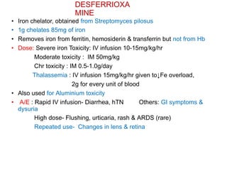 DESFERRIOXA
MINE
• Iron chelator, obtained from Streptomyces pilosus
• 1g chelates 85mg of iron
• Removes iron from ferritin, hemosiderin & transferrin but not from Hb
• Dose: Severe iron Toxicity: IV infusion 10-15mg/kg/hr
Moderate toxicity : IM 50mg/kg
Chr toxicity : IM 0.5-1.0g/day
Thalassemia : IV infusion 15mg/kg/hr given to↓Fe overload,
2g for every unit of blood
• Also used for Aluminium toxicity
• A/E : Rapid IV infusion- Diarrhea, hTN Others: GI symptoms &
dysuria
High dose- Flushing, urticaria, rash & ARDS (rare)
Repeated use- Changes in lens & retina
 