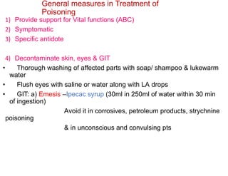 General measures in Treatment of
Poisoning
1) Provide support for Vital functions (ABC)
2) Symptomatic
3) Specific antidote
4) Decontaminate skin, eyes & GIT
• Thorough washing of affected parts with soap/ shampoo & lukewarm
water
• Flush eyes with saline or water along with LA drops
• GIT: a) Emesis –Ipecac syrup (30ml in 250ml of water within 30 min
of ingestion)
Avoid it in corrosives, petroleum products, strychnine
poisoning
& in unconscious and convulsing pts
 