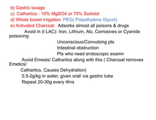 b) Gastric lavage
c) Cathartics : 10% MgSO4 or 70% Sorbitol
d) Whole bowel irrigation: PEG( Polyethylene Glycol)
e) Activated Charcoal: Adsorbs almost all poisons & drugs
Avoid in (I LAC): Iron, Lithium, Alc, Corrosives or Cyanide
poisoning
Unconscious/Convulsing pts
Intestinal obstruction
Pts who need endoscopic examn
Avoid Emesis/ Cathartics along with this ( Charcoal removes
Emetics/
Cathartics, Causes Dehydration)
0.5-2g/kg in water, given oral/ via gastric tube
Repeat 20-30g every 4hrs
 
