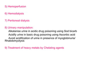 5) Hemoperfusion
6) Hemodialysis
7) Peritoneal dialysis
8) Urinary manipulation:
Alkalanise urine in acidic drug poisoning using Sod bicarb
Acidify urine in basic drug poisoning using Ascorbic acid
Avoid acidification of urine in presence of myoglobinuria/
Rhabdomyolysis
9) Treatment of heavy metals by Chelating agents
 