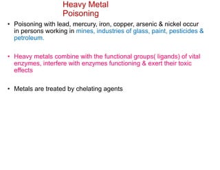 Heavy Metal
Poisoning
• Poisoning with lead, mercury, iron, copper, arsenic & nickel occur
in persons working in mines, industries of glass, paint, pesticides &
petroleum.
• Heavy metals combine with the functional groups( ligands) of vital
enzymes, interfere with enzymes functioning & exert their toxic
effects
• Metals are treated by chelating agents
 