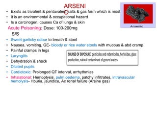 ARSENI
C
• Exists as trivalent & pentavalent salts & gas form which is most toxic.
• It is an environmental & occupational hazard
• Is a carcinogen, causes Ca of lungs & skin
Acute Poisoning: Dose: 100-200mg
S/S
• Sweet garlicky odour to breath & stool
• Nausea, vomiting, GE- bloody or rice water stools with mucous & abd cramp
• Painful cramps in legs
• Laryngitis
• Dehydration & shock
• Dilated pupils
• Cardiotoxic: Prolonged QT interval, arrhythmias
• Inhalational: Hemoptysis, pulm oedema, patchy infiltrates, intravascular
hemolysis- Hburia, jaundice, Ac renal failure (Arsine gas)
 