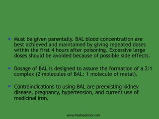 Must be given parentally. BAL blood concentration are best achieved and maintained by giving repeated doses within the first 4 hours after poisoning. Excessive large doses should be avoided because of possible side effects.  Dosage of BAL is designed to assure the formation of a 2:1 complex (2 molecules of BAL: 1 molecule of metal).  Contraindications to using BAL are preexisting kidney disease, pregnancy, hypertension, and current use of medicinal iron.  www.freelivedoctor.com 