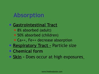 Absorption   Gastrointestinal Tract   8% absorbed (adult) 50% absorbed (children) Ca++, Fe++ decrease absorption Respiratory Tract -  Particle size Chemical form Skin  -  Does occur at high exposures   www.freelivedoctor.com 