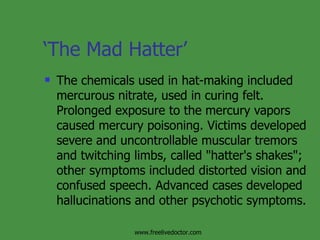 ‘ The Mad Hatter’ The chemicals used in hat-making included mercurous nitrate, used in curing felt. Prolonged exposure to the mercury vapors caused mercury poisoning. Victims developed severe and uncontrollable muscular tremors and twitching limbs, called "hatter's shakes"; other symptoms included distorted vision and confused speech. Advanced cases developed hallucinations and other psychotic symptoms.  www.freelivedoctor.com 