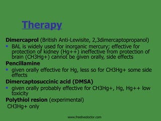Therapy   Dimercaprol  (British Anti-Lewisite, 2,3dimercaptopropanol) BAL is widely used for inorganic mercury; effective for protection of kidney (Hg++) ineffective from protection of brain (CH3Hg+) cannot be given orally, side effects Pencillamine given orally effective for Hg, less so for CH3Hg+ some side effects Dimercaptosuccinic acid (DMSA) given orally probably effective for CH3Hg+, Hg, Hg++ low toxicity  Polythiol resion  (experimental) CH3Hg+ only www.freelivedoctor.com 