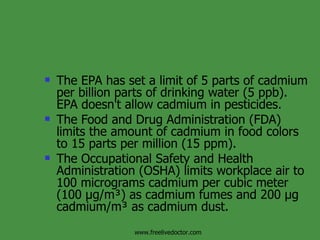 The EPA has set a limit of 5 parts of cadmium per billion parts of drinking water (5 ppb). EPA doesn't allow cadmium in pesticides. The Food and Drug Administration (FDA) limits the amount of cadmium in food colors to 15 parts per million (15 ppm). The Occupational Safety and Health Administration (OSHA) limits workplace air to 100 micrograms cadmium per cubic meter (100 µg/m³) as cadmium fumes and 200 µg cadmium/m³ as cadmium dust. www.freelivedoctor.com 