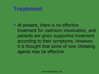 Treatment At present, there is no effective treatment for cadmium intoxication, and patients are given supportive treatment according to their symptoms. However, it is thought that some of new chelating agents may be effective  www.freelivedoctor.com 