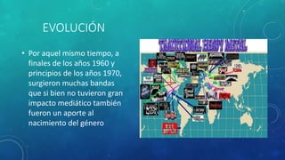 EVOLUCIÓN
• Por aquel mismo tiempo, a
finales de los años 1960 y
principios de los años 1970,
surgieron muchas bandas
que si bien no tuvieron gran
impacto mediático también
fueron un aporte al
nacimiento del género
 