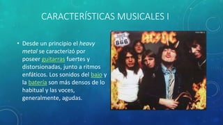 CARACTERÍSTICAS MUSICALES I
• Desde un principio el heavy
metal se caracterizó por
poseer guitarras fuertes y
distorsionadas, junto a ritmos
enfáticos. Los sonidos del bajo y
la batería son más densos de lo
habitual y las voces,
generalmente, agudas.
 