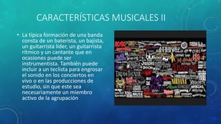 CARACTERÍSTICAS MUSICALES II
• La típica formación de una banda
consta de un baterista, un bajista,
un guitarrista líder, un guitarrista
rítmico y un cantante que en
ocasiones puede ser
instrumentista. También puede
incluir a un teclista para engrosar
el sonido en los conciertos en
vivo o en las producciones de
estudio, sin que este sea
necesariamente un miembro
activo de la agrupación
 