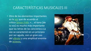 CARACTERÍSTICAS MUSICALES III
• Otro de los elementos importantes
es la voz que de acuerdo al
crítico Simon Frith; «... el tono [de
la voz] es mucho más importante
que las letras de las canciones».La
voz se caracterizó en un principio
por ser aguda, con un gran uso
del vibrato y una amplitud enorme
de octavas.
 
