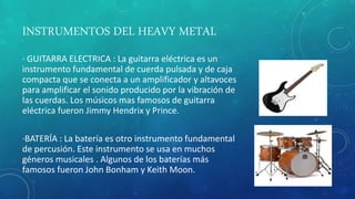 INSTRUMENTOS DEL HEAVY METAL
· GUITARRA ELECTRICA : La guitarra eléctrica es un
instrumento fundamental de cuerda pulsada y de caja
compacta que se conecta a un amplificador y altavoces
para amplificar el sonido producido por la vibración de
las cuerdas. Los músicos mas famosos de guitarra
eléctrica fueron Jimmy Hendrix y Prince.
·BATERÍA : La batería es otro instrumento fundamental
de percusión. Este instrumento se usa en muchos
géneros musicales . Algunos de los baterías más
famosos fueron John Bonham y Keith Moon.
 