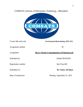 0
COMSATS Institute of Information Technology, Abbottabad
Course title and code Environmental Biotechnology (BTY 322)
Assignment number 01
Assignment Heavy Metals Contamination of Pakistani soil
Submitted by Zohaib HUSSAIN
Registration number Sp13-bty-001
Submitted To Dr. Sabaz Ali Khan
Date of submission Monday, September 21, 2015
 
