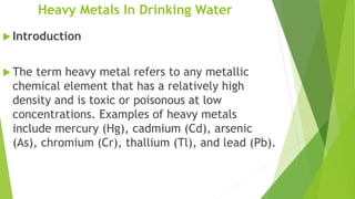 Heavy Metals In Drinking Water
 Introduction
 The term heavy metal refers to any metallic
chemical element that has a relatively high
density and is toxic or poisonous at low
concentrations. Examples of heavy metals
include mercury (Hg), cadmium (Cd), arsenic
(As), chromium (Cr), thallium (Tl), and lead (Pb).
 
