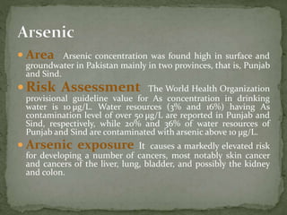  Area Arsenic concentration was found high in surface and 
groundwater in Pakistan mainly in two provinces, that is, Punjab 
and Sind. 
Risk Assessment The World Health Organization 
provisional guideline value for As concentration in drinking 
water is 10 μg/L. Water resources (3% and 16%) having As 
contamination level of over 50 μg/L are reported in Punjab and 
Sind, respectively, while 20% and 36% of water resources of 
Punjab and Sind are contaminated with arsenic above 10 μg/L. 
 Arsenic exposure It causes a markedly elevated risk 
for developing a number of cancers, most notably skin cancer 
and cancers of the liver, lung, bladder, and possibly the kidney 
and colon. 
 
