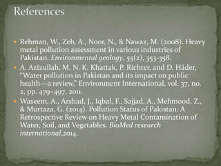  Rehman, W., Zeb, A., Noor, N., & Nawaz, M. (2008). Heavy 
metal pollution assessment in various industries of 
Pakistan. Environmental geology, 55(2), 353-358. 
 A. Azizullah, M. N. K. Khattak, P. Richter, and D. Häder, 
“Water pollution in Pakistan and its impact on public 
health—a review,” Environment International, vol. 37, no. 
2, pp. 479–497, 2011. 
 Waseem, A., Arshad, J., Iqbal, F., Sajjad, A., Mehmood, Z., 
& Murtaza, G. (2014). Pollution Status of Pakistan: A 
Retrospective Review on Heavy Metal Contamination of 
Water, Soil, and Vegetables. BioMed research 
international,2014. 
