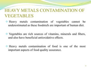 HEAVY METALS CONTAMINATION OF
VEGETABLES
 Heavy metals contamination of vegetables cannot be
underestimated as these foodstufs are important of human diet.
 Vegetables are rich sources of vitamins, minerals and fibers,
and also have beneficial antioxidative effects.
 Heavy metals contamination of food is one of the most
important aspects of food quality assurance.
11
 