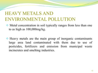 HEAVY METALS AND
ENVIRONMENTAL POLLUTION
 Metal concentration in soil typically ranges from less than one
to as high as 100,000mg/kg.
 Heavy metals are the main group of inorganic contaminants
large area land contaminated with them due to use of
pesticides, fertilizers and emission from municipal waste
incinerates and smelting industries.
12
 