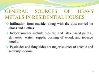 GENERAL SOURCES OF HEAVY
METALS IN RESIDENTIAL HOUSES
 Infiltration from outside, along with the dust carried on
shoes and clothes.
 Indoor sources include old-lead and latex based paints ,
domestic water supply, burning of wood, and tobacco
smoke.
 Pesticides and fungicides are major sources of arsenic and
mercury indoors.
15
 