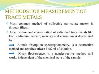 METHODS FOR MEASUREMENT OF
TRACE METALS
 Most common method of collecting particulate matter is
through filters.
 Identification and concentration of individual trace metals like
lead, cadmium, arsenic, mercury and chromium is determined
by
Atomic absorption spectrophotometry, is a destructive
method and requires atleast 1 to2ml of solution.
X-ray flourescence, is a nondestructive method and
works independent of the chemical state of the sample.
16
 